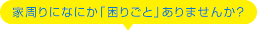 家周りになにか「困りごと」ありませんか？